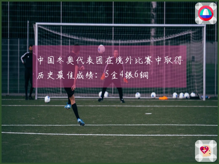 中国冬奥代表团在境外比赛中取得历史最佳成绩：5金4银6铜