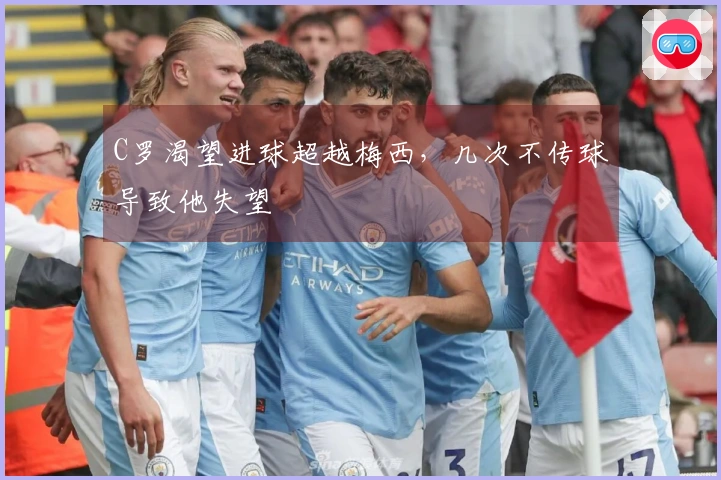 C罗渴望进球超越梅西，几次不传球导致他失望