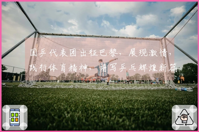 国乒代表团出征巴黎，展现激情，践行体育精神，谱写乒乓辉煌新篇章