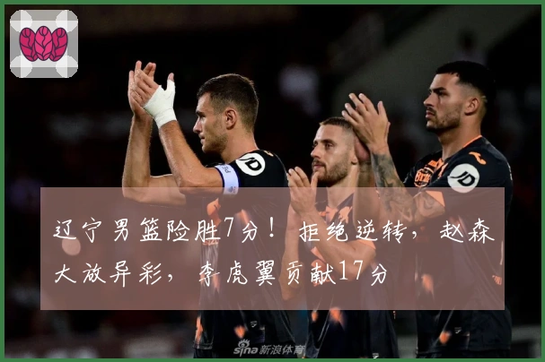 辽宁男篮险胜7分！拒绝逆转，赵森大放异彩，李虎翼贡献17分