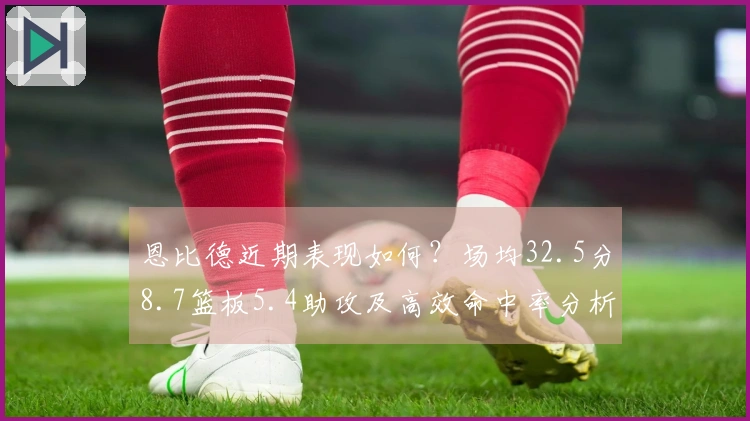 恩比德近期表现如何？场均32.5分8.7篮板5.4助攻及高效命中率分析