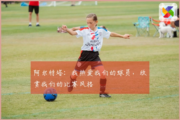 阿尔特塔：我热爱我们的球员，欣赏我们的比赛风格