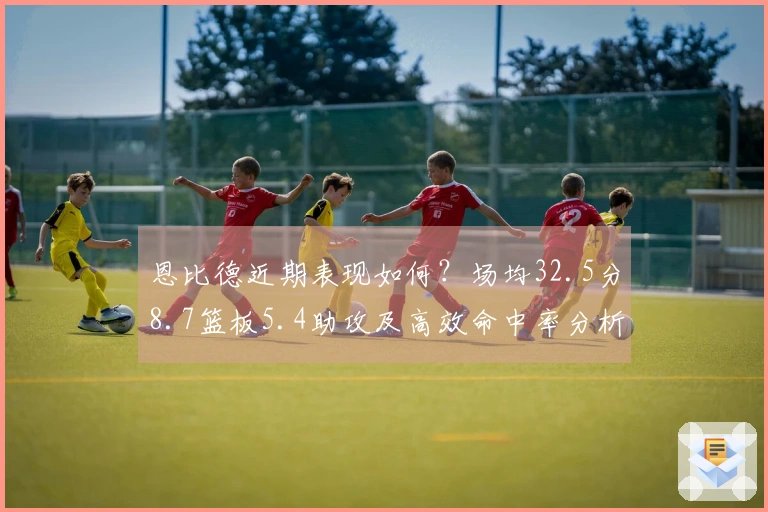 恩比德近期表现如何？场均32.5分8.7篮板5.4助攻及高效命中率分析
