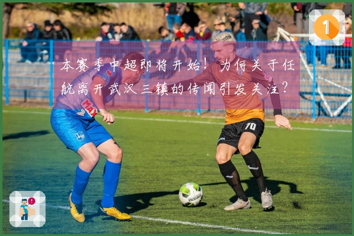 本赛季中超即将开始！为何关于任航离开武汉三镇的传闻引发关注？