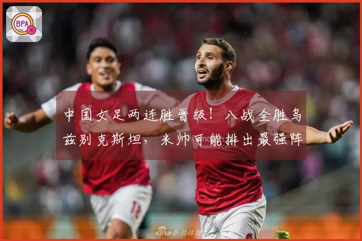 中国女足两连胜晋级！八战全胜乌兹别克斯坦，米帅可能排出最强阵容