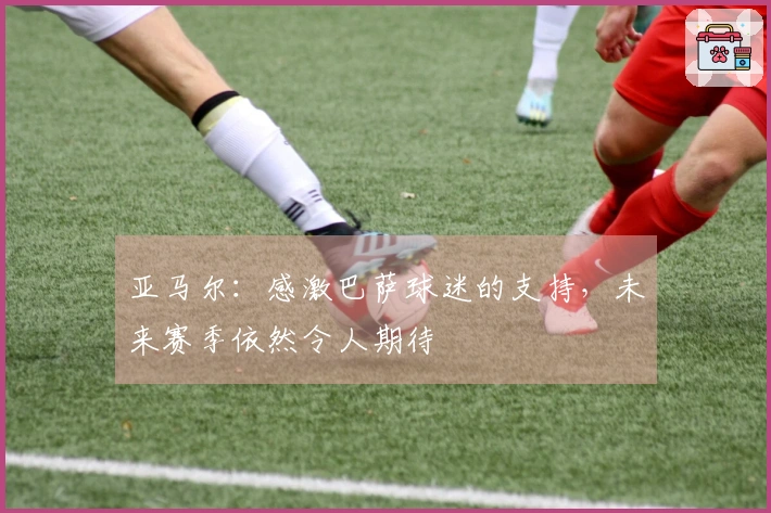 亚马尔：感激巴萨球迷的支持，未来赛季依然令人期待