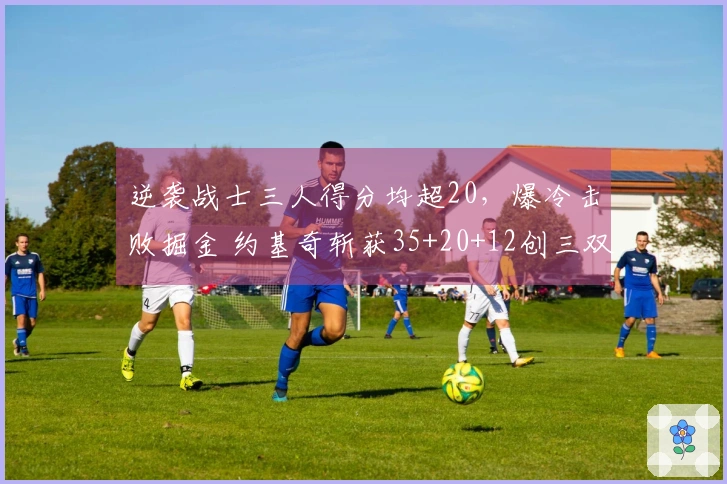 逆袭战士三人得分均超20，爆冷击败掘金 约基奇斩获35+20+12创三双里程碑