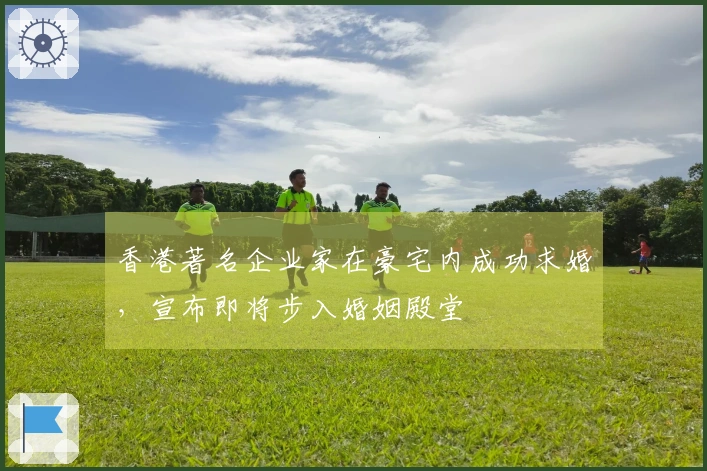 香港著名企业家在豪宅内成功求婚，宣布即将步入婚姻殿堂