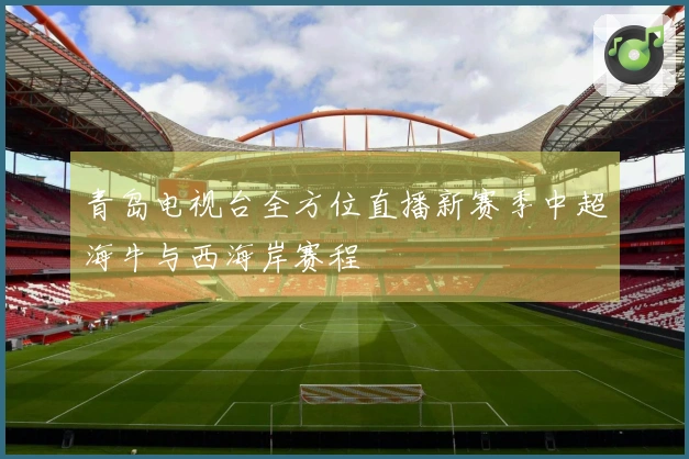 青岛电视台全方位直播新赛季中超海牛与西海岸赛程