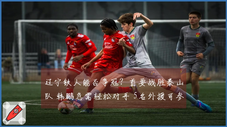 辽宁铁人能否争冠？首要战胜泰山队 韩鹏急需轻松对手 5名外援可参赛