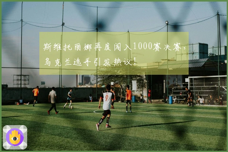 斯维托丽娜再度闯入1000赛决赛，乌克兰选手引发热议！