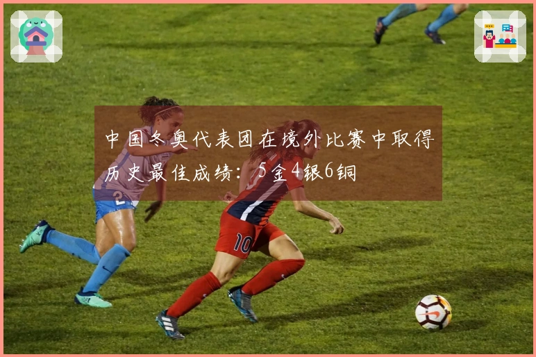 中国冬奥代表团在境外比赛中取得历史最佳成绩：5金4银6铜