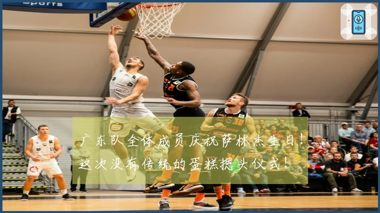 广东队全体成员庆祝萨林杰生日！这次没有传统的蛋糕摁头仪式！